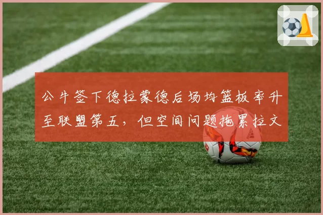 公牛签下德拉蒙德后场均篮板率升至联盟第五，但空间问题拖累拉文突破效率
