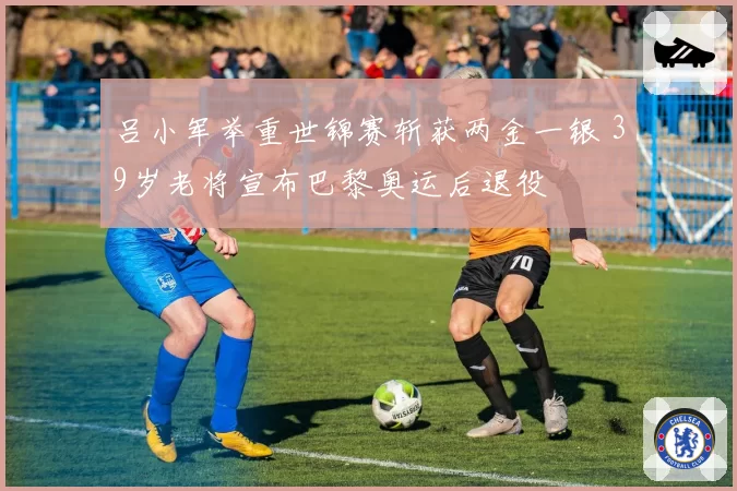 吕小军举重世锦赛斩获两金一银 39岁老将宣布巴黎奥运后退役