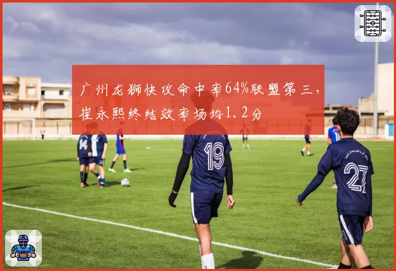 广州龙狮快攻命中率64%联盟第三，崔永熙终结效率场均1.2分