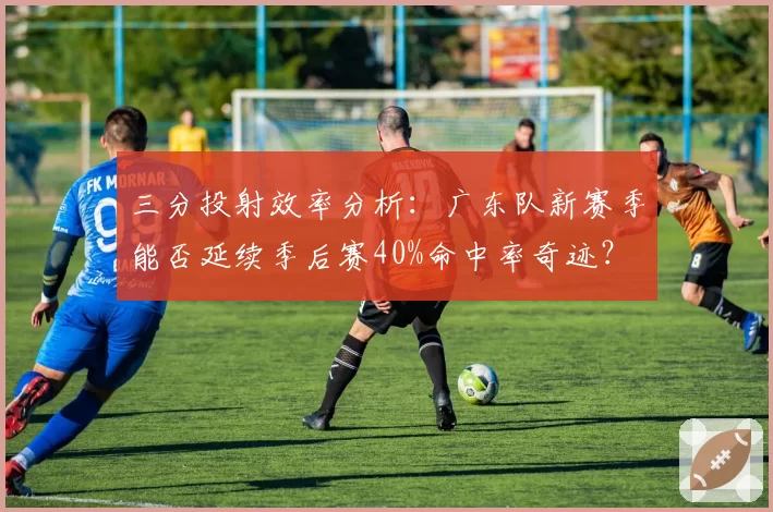 三分投射效率分析：广东队新赛季能否延续季后赛40%命中率奇迹？
