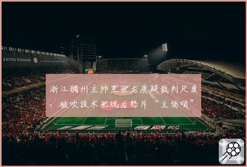 浙江稠州主帅王世龙质疑裁判尺度，被吹技术犯规后怒斥“主场哨”