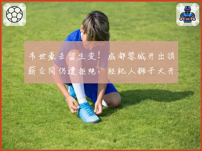韦世豪去留生变！成都蓉城开出顶薪合同仍遭拒绝，经纪人狮子大开口