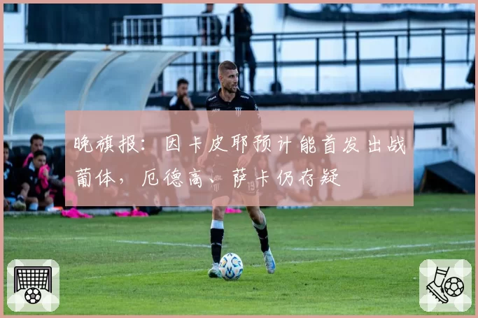 晚旗报：因卡皮耶预计能首发出战葡体，厄德高、萨卡仍存疑