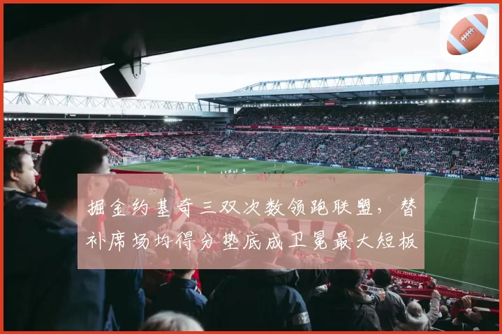 掘金约基奇三双次数领跑联盟,替补席场均得分垫底成卫冕最大短板?