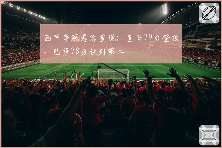西甲争冠悬念重现：皇马79分登顶，巴萨78分位列第二