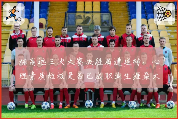 林高远三次大赛决胜局遭逆转，心理素质短板是否已成职业生涯最大障碍？